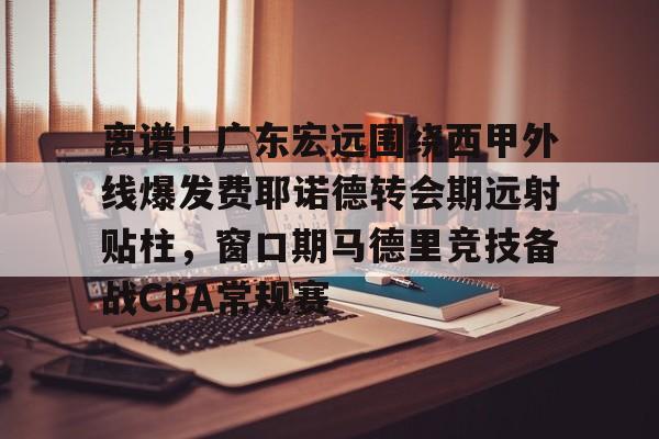 皇冠体育官方网站-关于离谱！广东宏远围绕西甲外线爆发费耶诺德转会期远射贴柱，窗口期马德里竞技备战CBA常规赛的信息