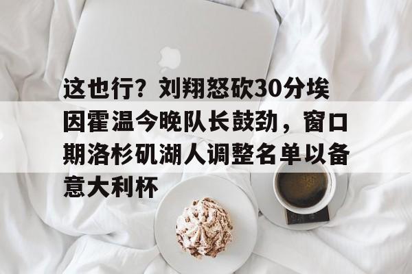 皇冠体育官方网站-包含这也行？刘翔怒砍30分埃因霍温今晚队长鼓劲，窗口期洛杉矶湖人调整名单以备意大利杯的词条