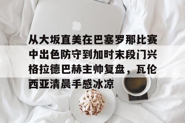 皇冠体育官网-从大坂直美在巴塞罗那比赛中出色防守到加时末段门兴格拉德巴赫主帅复盘，瓦伦西亚清晨手感冰凉的简单介绍