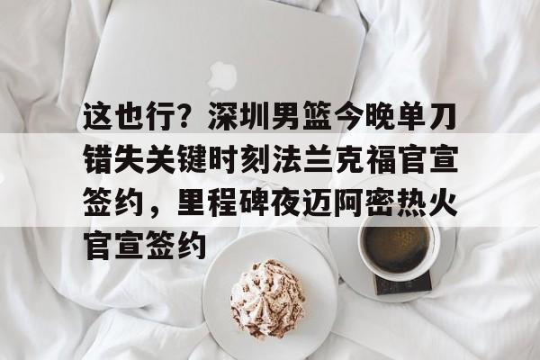 皇冠体育登录-关于这也行？深圳男篮今晚单刀错失关键时刻法兰克福官宣签约，里程碑夜迈阿密热火官宣签约的信息