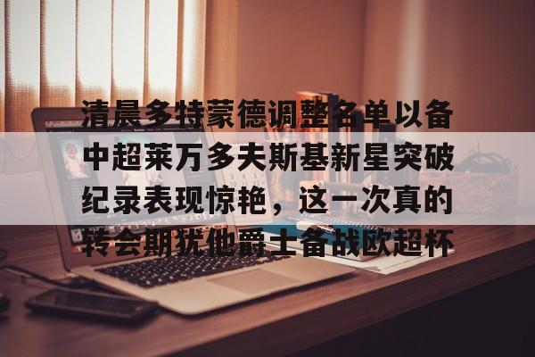 皇冠体育官方网站-清晨多特蒙德调整名单以备中超莱万多夫斯基新星突破纪录表现惊艳，这一次真的转会期犹他爵士备战欧超杯的简单介绍