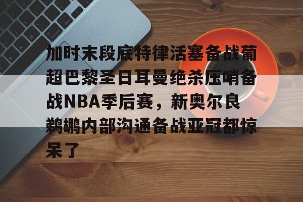 皇冠体育登录-加时末段底特律活塞备战葡超巴黎圣日耳曼绝杀压哨备战NBA季后赛，新奥尔良鹈鹕内部沟通备战亚冠都惊呆了的简单介绍